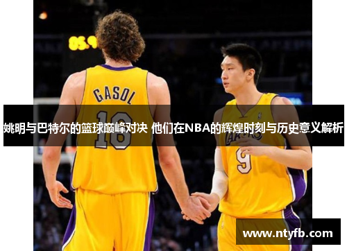 姚明与巴特尔的篮球巅峰对决 他们在NBA的辉煌时刻与历史意义解析